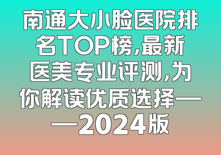 南通大小脸医院排名TOP榜，最新医美专业评测，为你解读优质选择——2024版