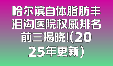 哈尔滨自体脂肪丰泪沟医院权威排名前三揭晓!（2025年更新）
