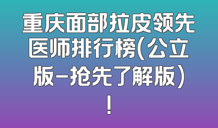重庆面部拉皮领先医师排行榜(公立版-抢先了解版)!