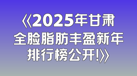 《2025年甘肃全脸脂肪丰盈新年排行榜公开！》