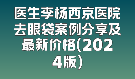 医生李杨西京医院去眼袋案例分享及最新价格（2024版）