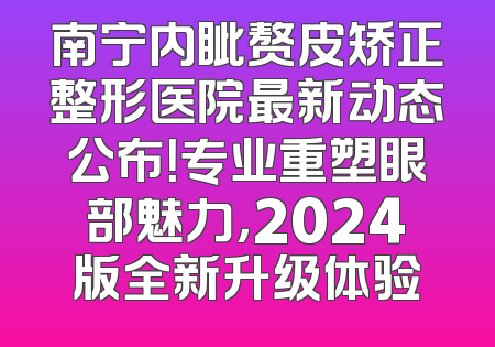 南宁内眦赘皮矫正整形医院最新动态公布！专业重塑眼部魅力，2024版全新升级体验