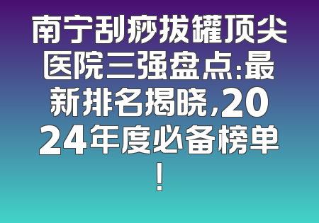 南宁刮痧拔罐顶尖医院三强盘点：最新排名揭晓，2024年度必备榜单！