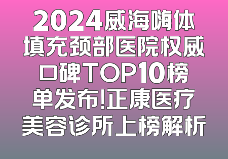 2024威海嗨体填充颈部医院权威口碑TOP10榜单发布！正康医疗美容诊所上榜解析