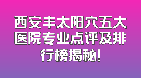 西安丰太阳穴五大医院专业点评及排行榜揭秘！