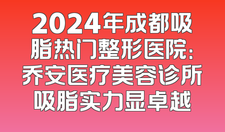2024年成都吸脂热门整形医院：乔安医疗美容诊所吸脂实力显卓越
