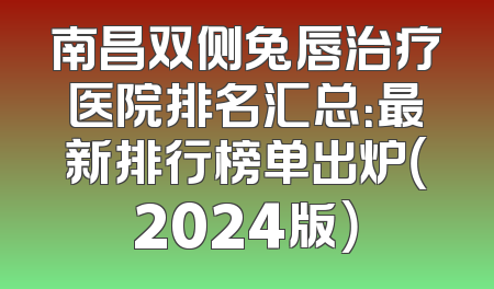 南昌双侧兔唇治疗医院排名汇总：最新排行榜单出炉（2024版）