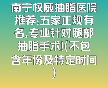 南宁权威抽脂医院推荐：五家正规有名，专业针对腿部抽脂手术！（不包含年份及特定时间）