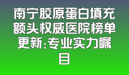南宁胶原蛋白填充额头权威医院榜单更新：专业实力瞩目