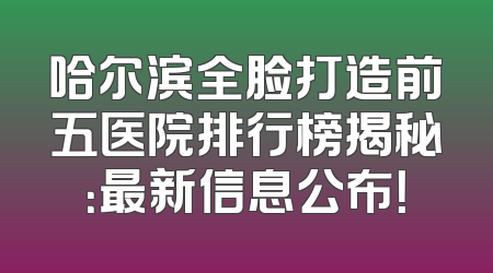 哈尔滨全脸打造前五医院排行榜揭秘：最新信息公布！