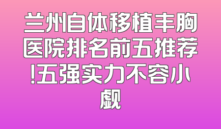 兰州自体移植丰胸医院排名前五推荐！五强实力不容小觑