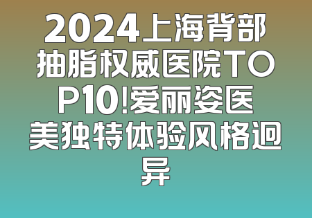 2024上海背部抽脂权威医院TOP10！爱丽姿医美独特体验风格迥异