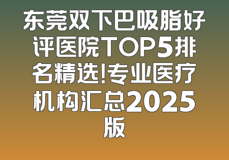 东莞双下巴吸脂好评医院TOP5排名精选！专业医疗机构汇总2025版