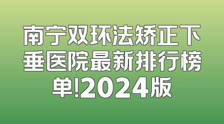 南宁双环法矫正下垂医院最新排行榜单！2024版
