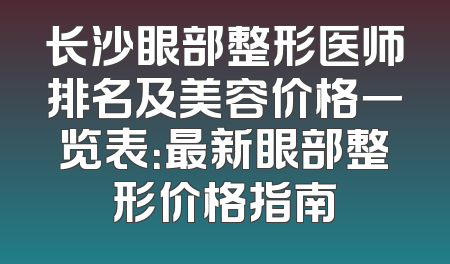 长沙眼部整形医师排名及美容价格一览表：最新眼部整形价格指南