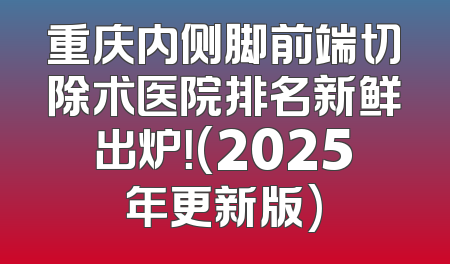 重庆内侧脚前端切除术医院排名新鲜出炉！(2025年更新版)