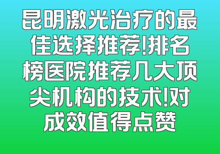 昆明激光治疗的最佳选择推荐！排名榜医院推荐几大顶尖机构的技术！对成效值得点赞