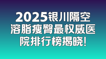 2025银川隔空溶脂瘦臀最权威医院排行榜揭晓！