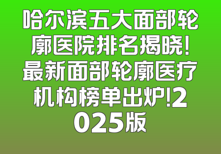 哈尔滨五大面部轮廓医院排名揭晓！最新面部轮廓医疗机构榜单出炉！2025版