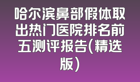 哈尔滨鼻部假体取出热门医院排名前五测评报告（精选版）
