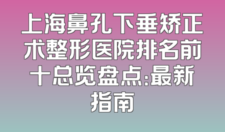 上海鼻孔下垂矫正术整形医院排名前十总览盘点：最新指南