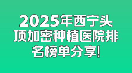2025年西宁头顶加密种植医院排名榜单分享！