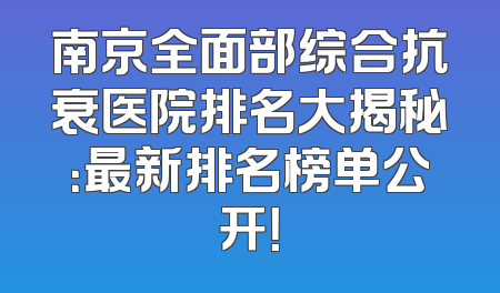 南京全面部综合抗衰医院排名大揭秘：最新排名榜单公开！