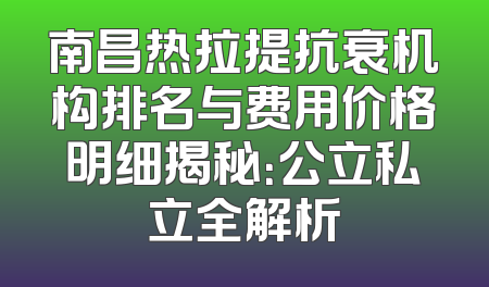 南昌热拉提抗衰机构排名与费用价格明细揭秘：公立私立全解析