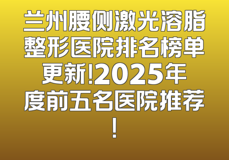 兰州腰侧激光溶脂整形医院排名榜单更新！2025年度前五名医院推荐！