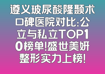 遵义玻尿酸隆颞术口碑医院对比：公立与私立TOP10榜单！盛世美妍整形实力上榜！