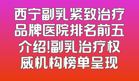 西宁副乳紧致治疗品牌医院排名前五介绍！副乳治疗权威机构榜单呈现