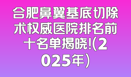 合肥鼻翼基底切除术权威医院排名前十名单揭晓！(2025年)