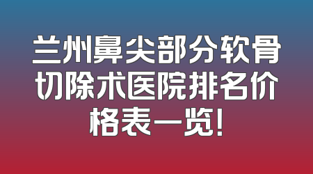 兰州鼻尖部分软骨切除术医院排名价格表一览！
