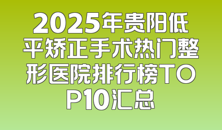 2025年贵阳低平矫正手术热门整形医院排行榜TOP10汇总