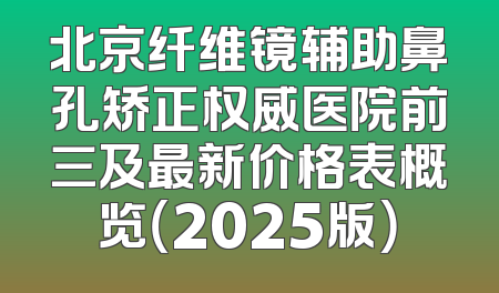 北京纤维镜辅助鼻孔矫正权威医院前三及最新价格表概览（2025版）
