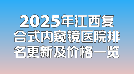 2025年江西复合式内窥镜医院排名更新及价格一览