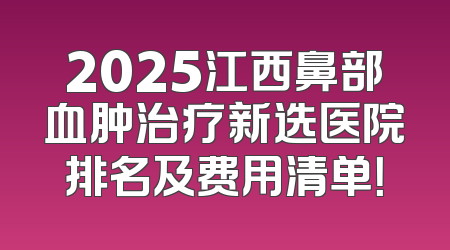 2025江西鼻部血肿治疗新选医院排名及费用清单！