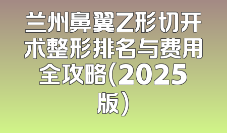 兰州鼻翼Z形切开术整形排名与费用全攻略（2025版）