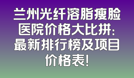 兰州光纤溶脂瘦脸医院价格大比拼：最新排行榜及项目价格表！