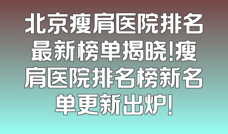 北京瘦肩医院排名最新榜单揭晓！瘦肩医院排名榜新名单更新出炉！
