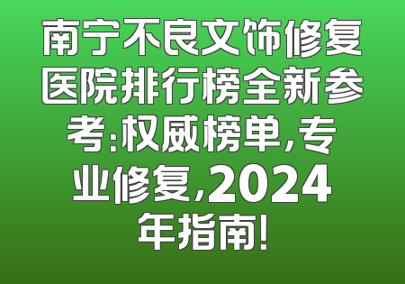 南宁不良文饰修复医院排行榜全新参考：权威榜单，专业修复，2024年指南！