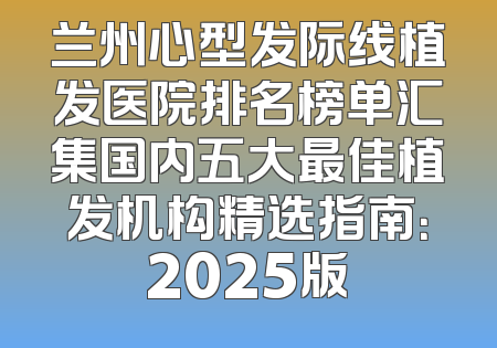 兰州心型发际线植发医院排名榜单汇集国内五大最佳植发机构精选指南：2025版