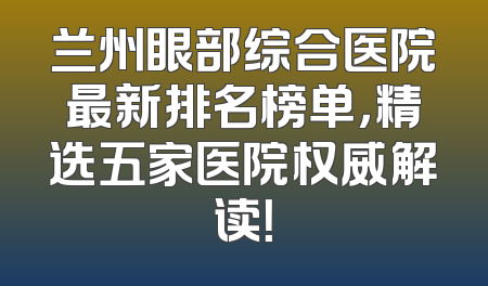 兰州眼部综合医院最新排名榜单，精选五家医院权威解读！