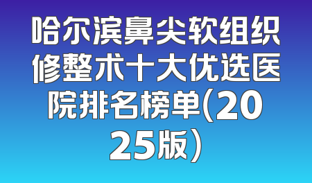 哈尔滨鼻尖软组织修整术十大优选医院排名榜单（2025版）