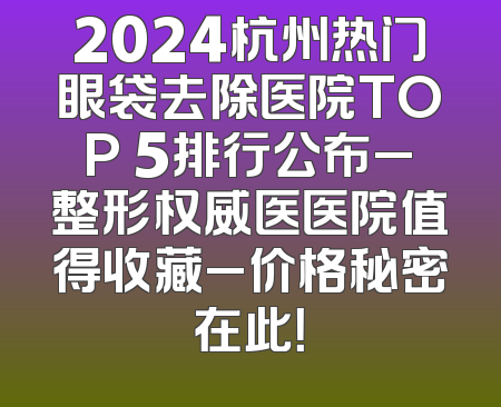 2024杭州热门眼袋去除医院TOP 5排行公布_整形权威医医院值得收藏_价格秘密在此！