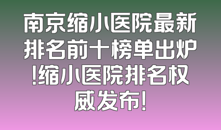 南京缩小医院最新排名前十榜单出炉！缩小医院排名权威发布！