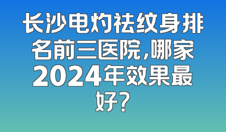长沙电灼祛纹身排名前三医院，哪家2024年效果最好？