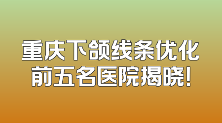 重庆下颌线条优化前五名医院揭晓！