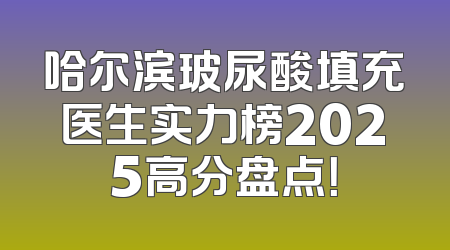 哈尔滨玻尿酸填充医生实力榜2025高分盘点！