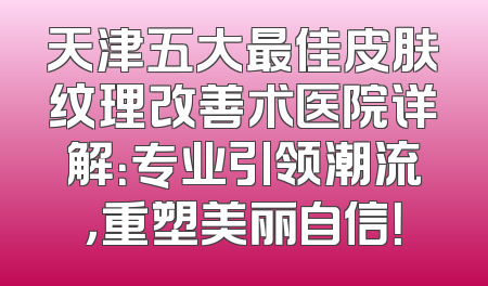 天津五大最佳皮肤纹理改善术医院详解：专业引领潮流，重塑美丽自信！
